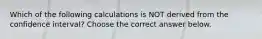 Which of the following calculations is NOT derived from the confidence​ interval? Choose the correct answer below.