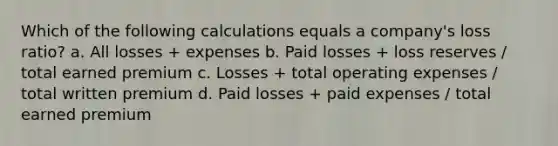 Which of the following calculations equals a company's loss ratio? a. All losses + expenses b. Paid losses + loss reserves / total earned premium c. Losses + total operating expenses / total written premium d. Paid losses + paid expenses / total earned premium