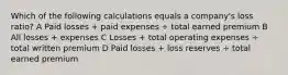 Which of the following calculations equals a company's loss ratio? A Paid losses + paid expenses ÷ total earned premium B All losses + expenses C Losses + total operating expenses ÷ total written premium D Paid losses + loss reserves ÷ total earned premium