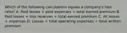 Which of the following calculations equals a company's loss ratio? A. Paid losses + paid expenses ÷ total earned premium B. Paid losses + loss reserves ÷ total earned premium C. All losses + expenses D. Losses + total operating expenses ÷ total written premium