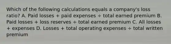 Which of the following calculations equals a company's loss ratio? A. Paid losses + paid expenses ÷ total earned premium B. Paid losses + loss reserves ÷ total earned premium C. All losses + expenses D. Losses + total operating expenses ÷ total written premium