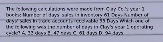 The following calculations were made from Clay Co.'s year 1 books: Number of days' sales in inventory 61 Days Number of days' sales in trade accounts receivable 33 Days Which one of the following was the number of days in Clay's year 1 operating cycle? A. 33 days B. 47 days C. 61 days D. 94 days