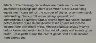 Which of the following calculations are made on the income statement? Earnings per share of common stock outstanding equals net income minus the number of shares of common stock outstanding. Gross profit minus selling, general, and administrative expenses equals income from operations. Income before income taxes minus income taxes equals net income. Income from operations minus interest expense equals income before taxes. Net sales minus the cost of goods sold equals gross profit. Gross profit minus the cost of goods sold equals income from operations.