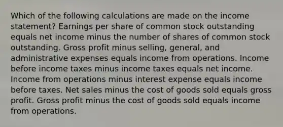 Which of the following calculations are made on the income statement? Earnings per share of common stock outstanding equals net income minus the number of shares of common stock outstanding. Gross profit minus selling, general, and administrative expenses equals income from operations. Income before income taxes minus income taxes equals net income. Income from operations minus interest expense equals income before taxes. Net sales minus the cost of goods sold equals gross profit. Gross profit minus the cost of goods sold equals income from operations.