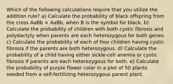 Which of the following calculations require that you utilize the addition rule? a) Calculate the probability of black offspring from the cross AaBb × AaBb, when B is the symbol for black. b) Calculate the probability of children with both cystic fibrosis and polydactyly when parents are each heterozygous for both genes. c) Calculate the probability of each of four children having cystic fibrosis if the parents are both heterozygous. d) Calculate the probability of a child having either sickle-cell anemia or cystic fibrosis if parents are each heterozygous for both. e) Calculate the probability of purple flower color in a plot of 50 plants seeded from a self-fertilizing heterozygous parent plant.