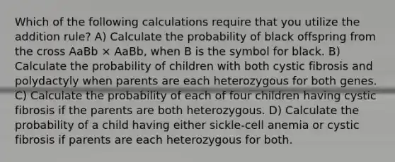 Which of the following calculations require that you utilize the addition rule? A) Calculate the probability of black offspring from the cross AaBb × AaBb, when B is the symbol for black. B) Calculate the probability of children with both cystic fibrosis and polydactyly when parents are each heterozygous for both genes. C) Calculate the probability of each of four children having cystic fibrosis if the parents are both heterozygous. D) Calculate the probability of a child having either sickle-cell anemia or cystic fibrosis if parents are each heterozygous for both.