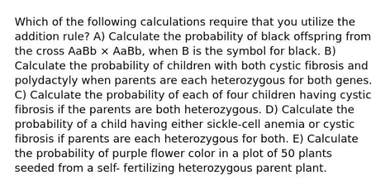 Which of the following calculations require that you utilize the addition rule? A) Calculate the probability of black offspring from the cross AaBb × AaBb, when B is the symbol for black. B) Calculate the probability of children with both cystic fibrosis and polydactyly when parents are each heterozygous for both genes. C) Calculate the probability of each of four children having cystic fibrosis if the parents are both heterozygous. D) Calculate the probability of a child having either sickle-cell anemia or cystic fibrosis if parents are each heterozygous for both. E) Calculate the probability of purple flower color in a plot of 50 plants seeded from a self- fertilizing heterozygous parent plant.