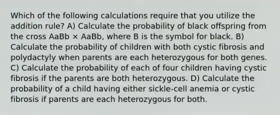 Which of the following calculations require that you utilize the addition rule? A) Calculate the probability of black offspring from the cross AaBb × AaBb, where B is the symbol for black. B) Calculate the probability of children with both cystic fibrosis and polydactyly when parents are each heterozygous for both genes. C) Calculate the probability of each of four children having cystic fibrosis if the parents are both heterozygous. D) Calculate the probability of a child having either sickle-cell anemia or cystic fibrosis if parents are each heterozygous for both.