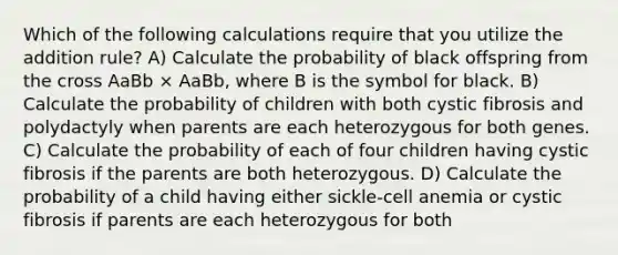 Which of the following calculations require that you utilize the addition rule? A) Calculate the probability of black offspring from the cross AaBb × AaBb, where B is the symbol for black. B) Calculate the probability of children with both cystic fibrosis and polydactyly when parents are each heterozygous for both genes. C) Calculate the probability of each of four children having cystic fibrosis if the parents are both heterozygous. D) Calculate the probability of a child having either sickle-cell anemia or cystic fibrosis if parents are each heterozygous for both