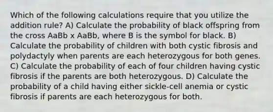 Which of the following calculations require that you utilize the addition rule? A) Calculate the probability of black offspring from the cross AaBb x AaBb, where B is the symbol for black. B) Calculate the probability of children with both cystic fibrosis and polydactyly when parents are each heterozygous for both genes. C) Calculate the probability of each of four children having cystic fibrosis if the parents are both heterozygous. D) Calculate the probability of a child having either sickle-cell anemia or cystic fibrosis if parents are each heterozygous for both.