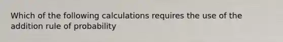 Which of the following calculations requires the use of the addition rule of probability