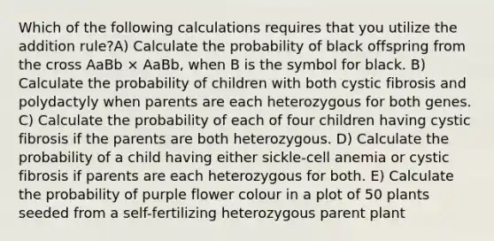 Which of the following calculations requires that you utilize the addition rule?A) Calculate the probability of black offspring from the cross AaBb × AaBb, when B is the symbol for black. B) Calculate the probability of children with both cystic fibrosis and polydactyly when parents are each heterozygous for both genes. C) Calculate the probability of each of four children having cystic fibrosis if the parents are both heterozygous. D) Calculate the probability of a child having either sickle-cell anemia or cystic fibrosis if parents are each heterozygous for both. E) Calculate the probability of purple flower colour in a plot of 50 plants seeded from a self-fertilizing heterozygous parent plant