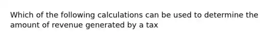 Which of the following calculations can be used to determine the amount of revenue generated by a tax