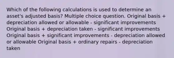 Which of the following calculations is used to determine an asset's adjusted basis? Multiple choice question. Original basis + depreciation allowed or allowable - significant improvements Original basis + depreciation taken - significant improvements Original basis + significant improvements - depreciation allowed or allowable Original basis + ordinary repairs - depreciation taken