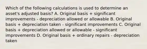 Which of the following calculations is used to determine an asset's adjusted basis? A. Original basis + significant improvements - depreciation allowed or allowable B. Original basis + depreciation taken - significant improvements C. Original basis + depreciation allowed or allowable - significant improvements D. Original basis + ordinary repairs - depreciation taken