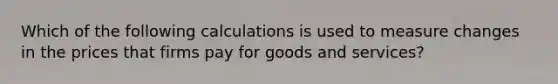 Which of the following calculations is used to measure changes in the prices that firms pay for goods and services?