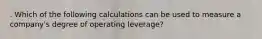 . Which of the following calculations can be used to measure a company's degree of operating leverage?