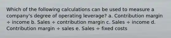 Which of the following calculations can be used to measure a company's degree of operating leverage? a. Contribution margin ÷ income b. Sales ÷ contribution margin c. Sales ÷ income d. Contribution margin ÷ sales e. Sales ÷ fixed costs