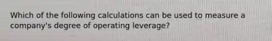 Which of the following calculations can be used to measure a company's degree of operating leverage?