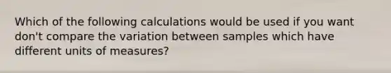 Which of the following calculations would be used if you want don't compare the variation between samples which have different units of measures?