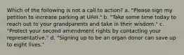 Which of the following is not a call to action? a. "Please sign my petition to increase parking at UAH." b. "Take some time today to reach out to your grandparents and take in their wisdom." c. "Protect your second amendment rights by contacting your representative." d. "Signing up to be an organ donor can save up to eight lives."