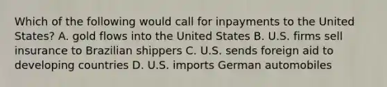 Which of the following would call for inpayments to the United States? A. gold flows into the United States B. U.S. firms sell insurance to Brazilian shippers C. U.S. sends foreign aid to developing countries D. U.S. imports German automobiles