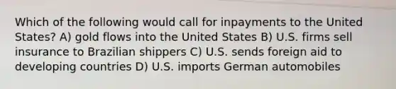 Which of the following would call for inpayments to the United States? A) gold flows into the United States B) U.S. firms sell insurance to Brazilian shippers C) U.S. sends foreign aid to developing countries D) U.S. imports German automobiles