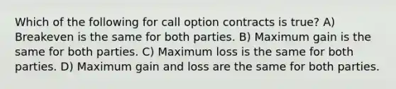 Which of the following for call option contracts is true? A) Breakeven is the same for both parties. B) Maximum gain is the same for both parties. C) Maximum loss is the same for both parties. D) Maximum gain and loss are the same for both parties.