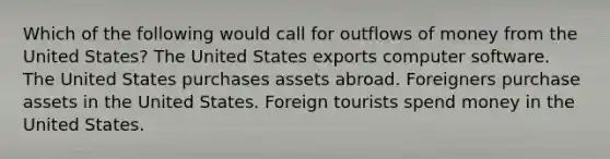 Which of the following would call for outflows of money from the United States? The United States exports computer software. The United States purchases assets abroad. Foreigners purchase assets in the United States. Foreign tourists spend money in the United States.