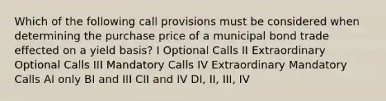 Which of the following call provisions must be considered when determining the purchase price of a municipal bond trade effected on a yield basis? I Optional Calls II Extraordinary Optional Calls III Mandatory Calls IV Extraordinary Mandatory Calls AI only BI and III CII and IV DI, II, III, IV