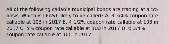 All of the following callable municipal bonds are trading at a 5% basis. Which is LEAST likely to be called? A. 3 3/4% coupon rate callable at 103 in 2017 B. 4 1/2% coupon rate callable at 103 in 2017 C. 5% coupon rate callable at 100 in 2017 D. 6 3/4% coupon rate callable at 100 in 2017