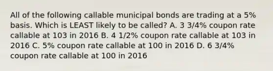 All of the following callable municipal bonds are trading at a 5% basis. Which is LEAST likely to be called? A. 3 3/4% coupon rate callable at 103 in 2016 B. 4 1/2% coupon rate callable at 103 in 2016 C. 5% coupon rate callable at 100 in 2016 D. 6 3/4% coupon rate callable at 100 in 2016