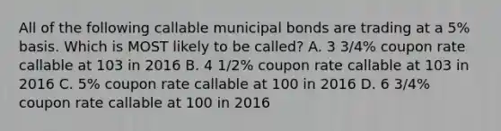 All of the following callable municipal bonds are trading at a 5% basis. Which is MOST likely to be called? A. 3 3/4% coupon rate callable at 103 in 2016 B. 4 1/2% coupon rate callable at 103 in 2016 C. 5% coupon rate callable at 100 in 2016 D. 6 3/4% coupon rate callable at 100 in 2016