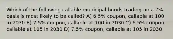 Which of the following callable municipal bonds trading on a 7% basis is most likely to be called? A) 6.5% coupon, callable at 100 in 2030 B) 7.5% coupon, callable at 100 in 2030 C) 6.5% coupon, callable at 105 in 2030 D) 7.5% coupon, callable at 105 in 2030