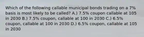 Which of the following callable municipal bonds trading on a 7% basis is most likely to be called? A.) 7.5% coupon callable at 105 in 2030 B.) 7.5% coupon, callable at 100 in 2030 C.) 6.5% coupon, callable at 100 in 2030 D.) 6.5% coupon, callable at 105 in 2030