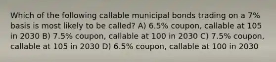 Which of the following callable municipal bonds trading on a 7% basis is most likely to be called? A) 6.5% coupon, callable at 105 in 2030 B) 7.5% coupon, callable at 100 in 2030 C) 7.5% coupon, callable at 105 in 2030 D) 6.5% coupon, callable at 100 in 2030