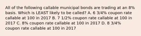 All of the following callable municipal bonds are trading at an 8% basis. Which is LEAST likely to be called? A. 6 3/4% coupon rate callable at 100 in 2017 B. 7 1/2% coupon rate callable at 100 in 2017 C. 8% coupon rate callable at 100 in 2017 D. 8 3/4% coupon rate callable at 100 in 2017