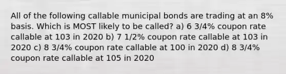 All of the following callable municipal bonds are trading at an 8% basis. Which is MOST likely to be called? a) 6 3/4% coupon rate callable at 103 in 2020 b) 7 1/2% coupon rate callable at 103 in 2020 c) 8 3/4% coupon rate callable at 100 in 2020 d) 8 3/4% coupon rate callable at 105 in 2020