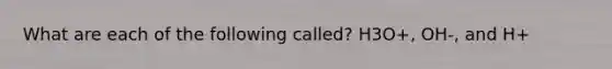What are each of the following called? H3O+, OH-, and H+