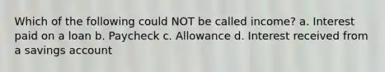 Which of the following could NOT be called income? a. Interest paid on a loan b. Paycheck c. Allowance d. Interest received from a savings account