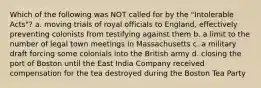 Which of the following was NOT called for by the "Intolerable Acts"? a. moving trials of royal officials to England, effectively preventing colonists from testifying against them b. a limit to the number of legal town meetings in Massachusetts c. a military draft forcing some colonials into the British army d. closing the port of Boston until the East India Company received compensation for the tea destroyed during the Boston Tea Party