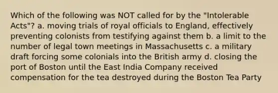 Which of the following was NOT called for by the "Intolerable Acts"? a. moving trials of royal officials to England, effectively preventing colonists from testifying against them b. a limit to the number of legal town meetings in Massachusetts c. a military draft forcing some colonials into the British army d. closing the port of Boston until the East India Company received compensation for the tea destroyed during the Boston Tea Party