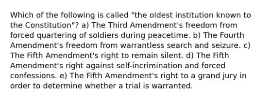 Which of the following is called "the oldest institution known to the Constitution"? a) The Third Amendment's freedom from forced quartering of soldiers during peacetime. b) The Fourth Amendment's freedom from warrantless search and seizure. c) The Fifth Amendment's right to remain silent. d) The Fifth Amendment's right against self-incrimination and forced confessions. e) The Fifth Amendment's right to a grand jury in order to determine whether a trial is warranted.