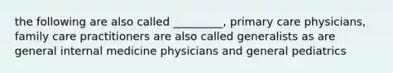 the following are also called _________, primary care physicians, family care practitioners are also called generalists as are general internal medicine physicians and general pediatrics