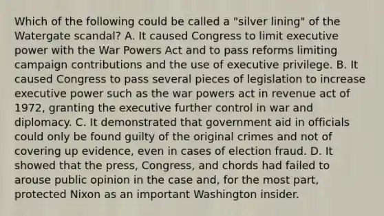 Which of the following could be called a "silver lining" of the Watergate scandal? A. It caused Congress to limit executive power with the War Powers Act and to pass reforms limiting campaign contributions and the use of executive privilege. B. It caused Congress to pass several pieces of legislation to increase executive power such as the war powers act in revenue act of 1972, granting the executive further control in war and diplomacy. C. It demonstrated that government aid in officials could only be found guilty of the original crimes and not of covering up evidence, even in cases of election fraud. D. It showed that the press, Congress, and chords had failed to arouse public opinion in the case and, for the most part, protected Nixon as an important Washington insider.