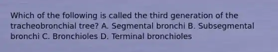 Which of the following is called the third generation of the tracheobronchial tree? A. Segmental bronchi B. Subsegmental bronchi C. Bronchioles D. Terminal bronchioles