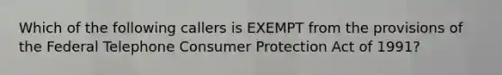 Which of the following callers is EXEMPT from the provisions of the Federal Telephone Consumer Protection Act of 1991?