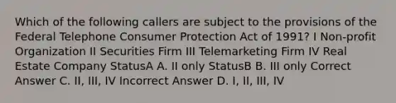 Which of the following callers are subject to the provisions of the Federal Telephone Consumer Protection Act of 1991? I Non-profit Organization II Securities Firm III Telemarketing Firm IV Real Estate Company StatusA A. II only StatusB B. III only Correct Answer C. II, III, IV Incorrect Answer D. I, II, III, IV