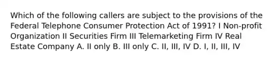 Which of the following callers are subject to the provisions of the Federal Telephone Consumer Protection Act of 1991? I Non-profit Organization II Securities Firm III Telemarketing Firm IV Real Estate Company A. II only B. III only C. II, III, IV D. I, II, III, IV