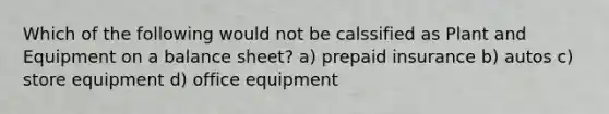 Which of the following would not be calssified as Plant and Equipment on a balance sheet? a) prepaid insurance b) autos c) store equipment d) office equipment